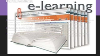 Características
 Desaparecen las barreras espacio-temporales. Los estudiantes pueden realizar un curso en su
casa o lugar de trabajo, estando accesibles los contenidos cualquier día a cualquier hora.
Pudiendo de esta forma optimizar al máximo el tiempo dedicado a la formación.
 Formación flexible. La diversidad de métodos y recursos empleados, facilita el que nos
podamos adaptar a las características y necesidades de los estudiantes.
 El alumno es el centro de los procesos de enseñanza-aprendizaje y participa de manera
activa en la construcción de sus conocimientos, teniendo capacidad para decidir el
itinerario formativo más acorde con sus intereses.
 