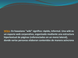 Wikis: En hawaiano "wiki" significa: rápido, informal. Una wiki es
un espacio web corporativo, organizado mediante una estructura
hipertextual de páginas (referenciadas en un menú lateral),
donde varias personas elaboran contenidos de manera asíncrona
 
