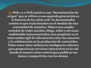 La Web 2.0 o Web social es una “denominación de
origen” que se refiere a una segunda generación en
la historia de los sitios web. Su denominador
común es que están basados en el modelo de una
comunidad de usuarios. Abarca una amplia
variedad de redes sociales, blogs, wikis y servicios
multimedia interconectados cuyo propósito es el
intercambio ágil de información entre los usuarios
y la colaboración en la producción de contenidos.
Todos estos sitios utilizan la inteligencia colectiva
para proporcionar servicios interactivos en la red
donde el usuario tiene control para publicar sus
datos y compartirlos con los demás.
 