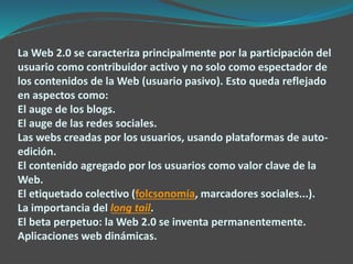La Web 2.0 se caracteriza principalmente por la participación del
usuario como contribuidor activo y no solo como espectador de
los contenidos de la Web (usuario pasivo). Esto queda reflejado
en aspectos como:
El auge de los blogs.
El auge de las redes sociales.
Las webs creadas por los usuarios, usando plataformas de auto-
edición.
El contenido agregado por los usuarios como valor clave de la
Web.
El etiquetado colectivo (folcsonomía, marcadores sociales...).
La importancia del long tail.
El beta perpetuo: la Web 2.0 se inventa permanentemente.
Aplicaciones web dinámicas.
 