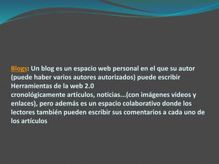 Blogs: Un blog es un espacio web personal en el que su autor
(puede haber varios autores autorizados) puede escribir
Herramientas de la web 2.0
cronológicamente artículos, noticias...(con imágenes videos y
enlaces), pero además es un espacio colaborativo donde los
lectores también pueden escribir sus comentarios a cada uno de
los artículos
 
