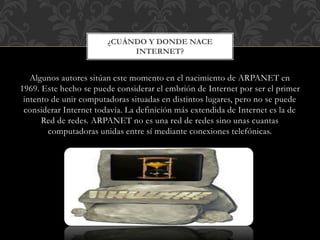 Algunos autores sitúan este momento en el nacimiento de ARPANET en
1969. Este hecho se puede considerar el embrión de Internet por ser el primer
intento de unir computadoras situadas en distintos lugares, pero no se puede
considerar Internet todavía. La definición más extendida de Internet es la de
Red de redes. ARPANET no es una red de redes sino unas cuantas
computadoras unidas entre sí mediante conexiones telefónicas.
¿CUÁNDO Y DONDE NACE
INTERNET?
 
