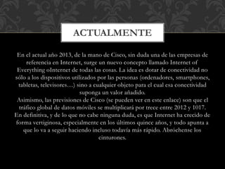 En el actual año 2013, de la mano de Cisco, sin duda una de las empresas de
referencia en Internet, surge un nuevo concepto llamado Internet of
Everything oInternet de todas las cosas. La idea es dotar de conectividad no
sólo a los dispositivos utilizados por las personas (ordenadores, smartphones,
tabletas, televisores…) sino a cualquier objeto para el cual esa conectividad
suponga un valor añadido.
Asimismo, las previsiones de Cisco (se pueden ver en este enlace) son que el
tráfico global de datos móviles se multiplicará por trece entre 2012 y 1017.
En definitiva, y de lo que no cabe ninguna duda, es que Internet ha crecido de
forma vertiginosa, especialmente en los últimos quince años, y todo apunta a
que lo va a seguir haciendo incluso todavía más rápido. Abróchense los
cinturones.
ACTUALMENTE
 