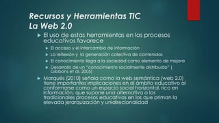 Recursos y Herramientas TIC
La Web 2.0
 El uso de estas herramientas en los procesos
educativos favorece
 El acceso y el intercambio de información
 La reflexión y la generación colectiva de contenidos
 El conocimiento llega a la sociedad como elemento de mejora
 Desarrollo de un “conocimiento socialmente distribuido” (
Gibbons et al, 2005)
 Marqués (2010) señala como la web semántica (web 2.0)
tiene importantes implicaciones en el ámbito educativo al
conformarse como un espacio social horizontal, rico en
información, que supone una alternativa a los
tradicionales procesos educativos en los que priman la
elevada jerarquización y unidirecionalidad
 