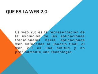 QUE ES LA WEB 2.0
L a w e b 2 . 0 e s l a r e p r e s e n t a c i ó n d e
l a e v o l u c i ó n d e l a s a p l i c a c i o n e s
t r a d i c i o n a l e s h a c i a a p l i c a c i o n e s
w e b e n f o c a d a s a l u s u a r i o f i n a l . e l
w e b 2 . 0 e s u n a a c t i t u d y n o
p r e c i s a m e n t e u n a t e c n o l o g í a .
 