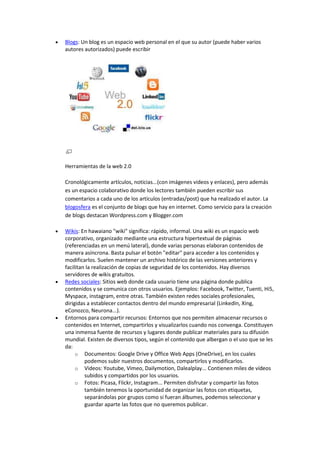  Blogs: Un blog es un espacio web personal en el que su autor (puede haber varios
autores autorizados) puede escribir
Herramientas de la web 2.0
Cronológicamente artículos, noticias...(con imágenes videos y enlaces), pero además
es un espacio colaborativo donde los lectores también pueden escribir sus
comentarios a cada uno de los artículos (entradas/post) que ha realizado el autor. La
blogosfera es el conjunto de blogs que hay en internet. Como servicio para la creación
de blogs destacan Wordpress.com y Blogger.com
 Wikis: En hawaiano "wiki" significa: rápido, informal. Una wiki es un espacio web
corporativo, organizado mediante una estructura hipertextual de páginas
(referenciadas en un menú lateral), donde varias personas elaboran contenidos de
manera asíncrona. Basta pulsar el botón "editar" para acceder a los contenidos y
modificarlos. Suelen mantener un archivo histórico de las versiones anteriores y
facilitan la realización de copias de seguridad de los contenidos. Hay diversos
servidores de wikis gratuitos.
 Redes sociales: Sitios web donde cada usuario tiene una página donde publica
contenidos y se comunica con otros usuarios. Ejemplos: Facebook, Twitter, Tuenti, Hi5,
Myspace, instagram, entre otras. También existen redes sociales profesionales,
dirigidas a establecer contactos dentro del mundo empresarial (LinkedIn, Xing,
eConozco, Neurona...).
 Entornos para compartir recursos: Entornos que nos permiten almacenar recursos o
contenidos en Internet, compartirlos y visualizarlos cuando nos convenga. Constituyen
una inmensa fuente de recursos y lugares donde publicar materiales para su difusión
mundial. Existen de diversos tipos, según el contenido que albergan o el uso que se les
da:
o Documentos: Google Drive y Office Web Apps (OneDrive), en los cuales
podemos subir nuestros documentos, compartirlos y modificarlos.
o Videos: Youtube, Vimeo, Dailymotion, Dalealplay... Contienen miles de vídeos
subidos y compartidos por los usuarios.
o Fotos: Picasa, Flickr, Instagram... Permiten disfrutar y compartir las fotos
también tenemos la oportunidad de organizar las fotos con etiquetas,
separándolas por grupos como si fueran álbumes, podemos seleccionar y
guardar aparte las fotos que no queremos publicar.
 