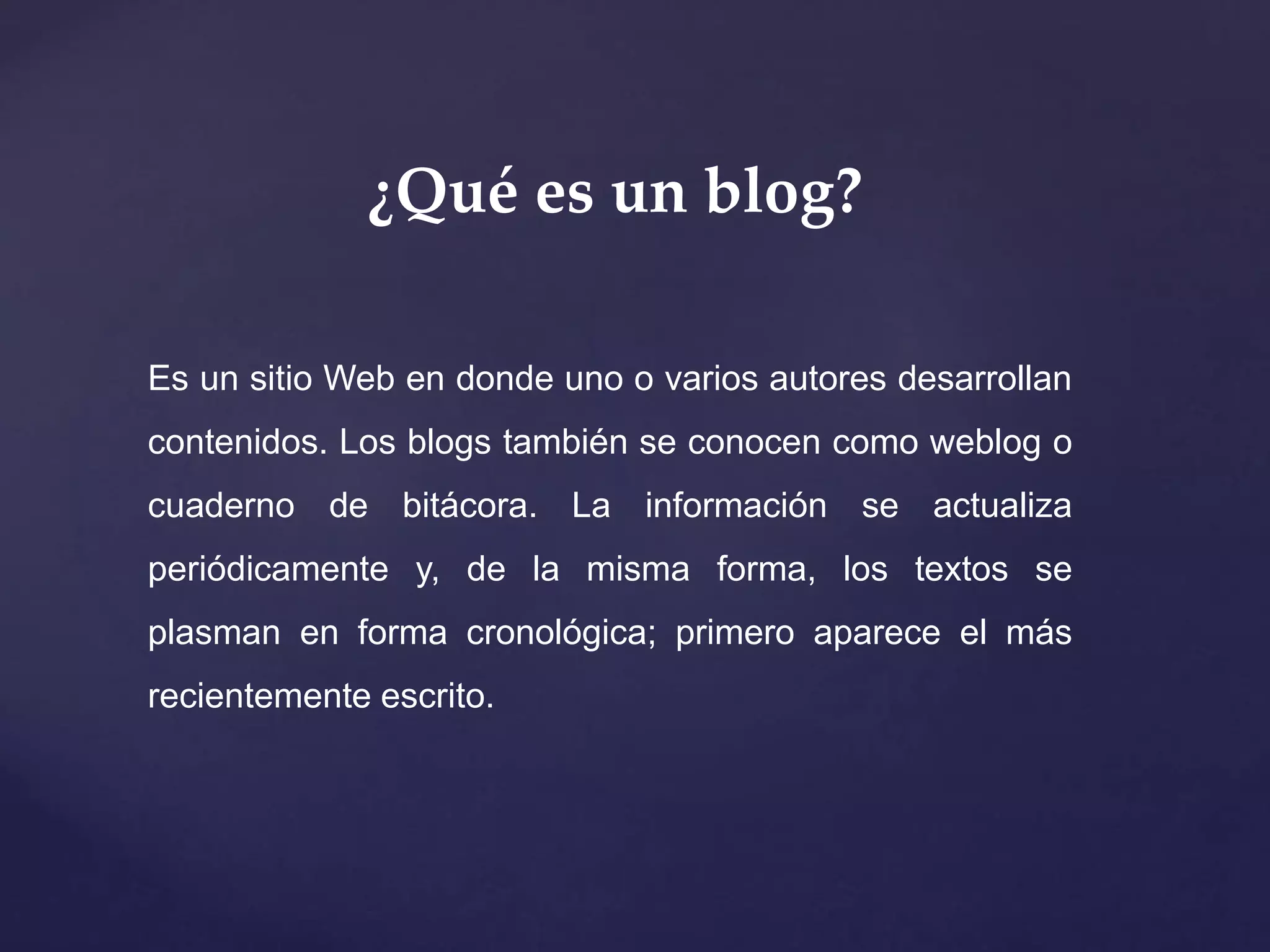 ¿Qué es un blog?
Es un sitio Web en donde uno o varios autores desarrollan
contenidos. Los blogs también se conocen como weblog o
cuaderno de bitácora. La información se actualiza
periódicamente y, de la misma forma, los textos se
plasman en forma cronológica; primero aparece el más
recientemente escrito.