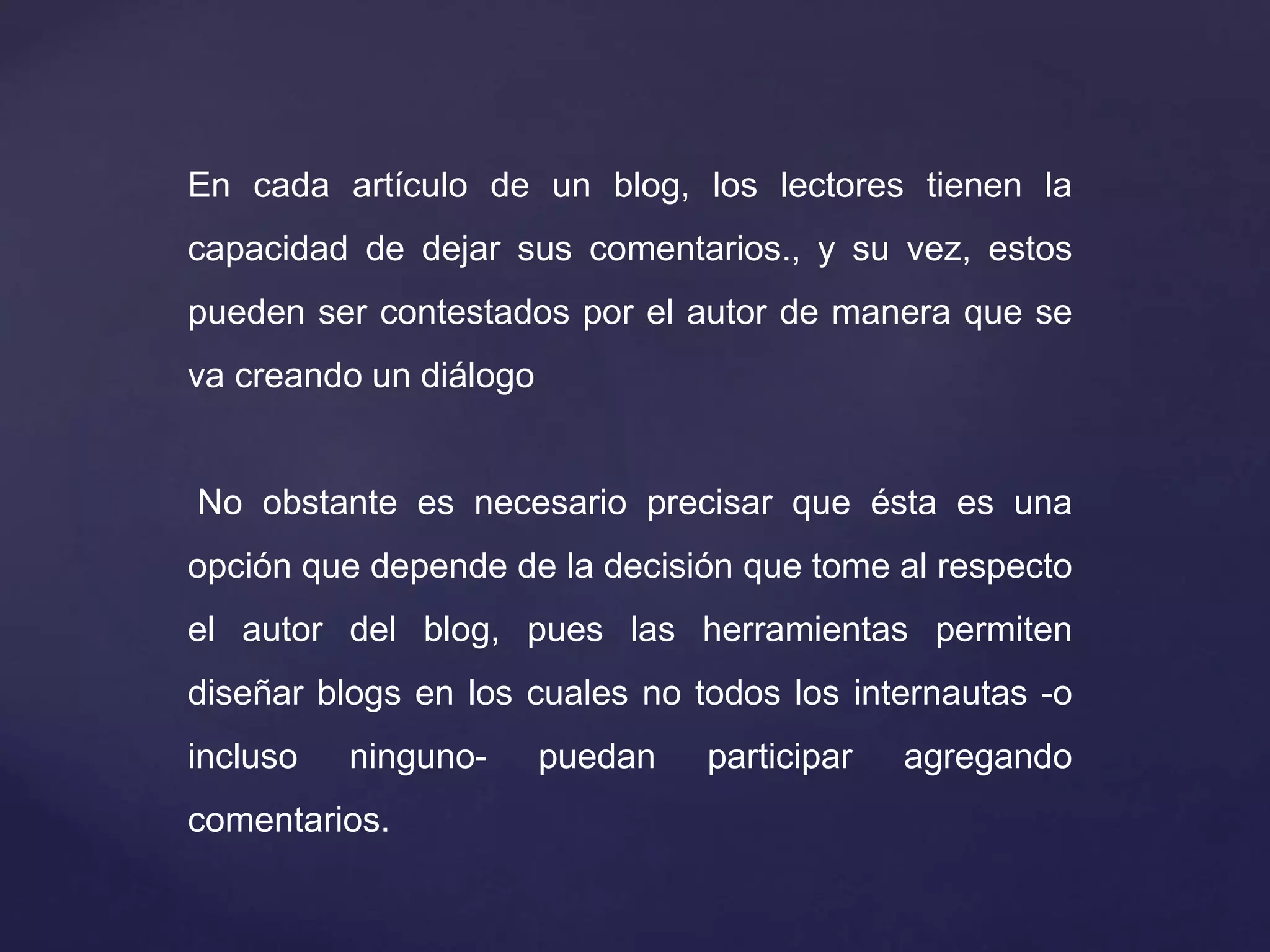 En cada artículo de un blog, los lectores tienen la
capacidad de dejar sus comentarios., y su vez, estos
pueden ser contestados por el autor de manera que se
va creando un diálogo
No obstante es necesario precisar que ésta es una
opción que depende de la decisión que tome al respecto
el autor del blog, pues las herramientas permiten
diseñar blogs en los cuales no todos los internautas -o
incluso ninguno- puedan participar agregando
comentarios.