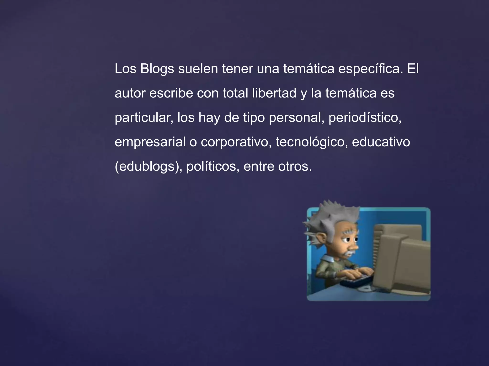 Los Blogs suelen tener una temática específica. El
autor escribe con total libertad y la temática es
particular, los hay de tipo personal, periodístico,
empresarial o corporativo, tecnológico, educativo
(edublogs), políticos, entre otros.