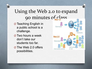 Using the Web 2.0 to expand
90 minutes of class
O Teaching English in
a public school is a
challenge.
O Two hours a week
don’t take our
students too far.
O The Web 2.0 offers
possibilities.
 