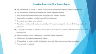  Las herramientas de la web 2.0 son tan fáciles de usar que apenas se requiere tiempo de aprendizaje.
 Las herramientas colaborativas, generan por si solas equipos de trabajo.
 Abre nuevos espacios de comunicación entre profesores, alumnos, familias.
 Aumenta las capacidades sociales y de colaboración humana.
 Fomenta el aprendizaje constructivista.
 Es un buen método para la realización de trabajos de creación, indagación y desarrollo de la capacidad de
comunicar.
 Es una forma de romper los muros del aula. Lo que se hace en clase se continúa trabajando desde casa o desde
otros espacios.
 Publicar, saberse leído/a, comentado/a y observado resulta estimulante.
 Es divertido. Te inspira en cuanto a los diseños
 El aprendizaje no puede concluir al abandonar la escuela. Debemos fomentar el autoaprendizaje.
 No se aprende escuchando.
Ventajas de la web 2.0 a la enseñanza
 