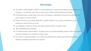  En cambio, sus desventajas se refieren a la desconfianza que se genera ante la falta de comunicación entre
el profesor y sus alumnos, sobre todo en el proceso de evaluación del aprendizaje del alumno.
 El aislamiento que se puede llegar a dar entre seres humanos, eliminando la interacción social física. Re
quiere equipos y recursos técnicos.
 Puede convertirse en un arma de doble filo; se puede evidenciar si no se guía correctamente y si no se
mantiene un control estricto en su uso.
 Los estudiantes a distancia cuentan con capital cultural acorde a su mundo virtual.
 Más comodidad menos intimidad.
 El colaboracionismo abierto implica, en algunos casos, poca profesionalidad y puede conducir a muy bajos
niveles de calidad en los contenidos de muchos sitios.
 Los archivos se dejan guardados en el servidor de la institución u/o empresa que ofrecen herramientas
ofimáticas, quedando vulnerables a los usuarios
Desventajas
 