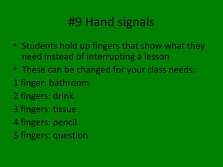 #9 Hand signals
• Students hold up fingers that show what they
need instead of interrupting a lesson
• These can be changed for your class needs:
1 finger: bathroom
2 fingers: drink
3 fingers: tissue
4 fingers: pencil
5 fingers: question
 