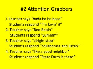 #2 Attention Grabbers
1.Teacher says “bada ba ba baaa”
Students respond “I’m lovin’ it”
2. Teacher says “Red Robin”
Students respond “yummm”
3. Teacher says “alright stop”
Students respond “collaborate and listen”
4. Teacher says “like a good neighbor”
Students respond “State Farm is there”
 