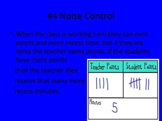 #4 Noise Control
• When the class is working hard they can earn
points and more recess time, but if they are
noisy the teacher earns points. If the students
have more points
than the teacher they
receive that many more
recess minutes.
 