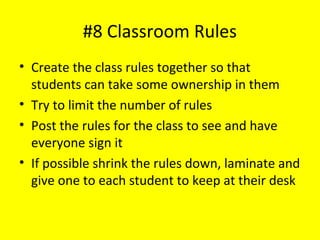 #8 Classroom Rules
• Create the class rules together so that
students can take some ownership in them
• Try to limit the number of rules
• Post the rules for the class to see and have
everyone sign it
• If possible shrink the rules down, laminate and
give one to each student to keep at their desk
 