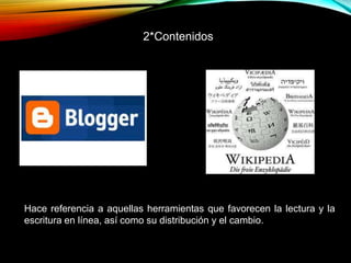 Hace referencia a aquellas herramientas que favorecen la lectura y la
escritura en línea, así como su distribución y el cambio.
2*Contenidos
 