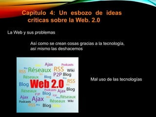 Capitulo 4: Un esbozo de ideas
críticas sobre la Web. 2.0
La Web y sus problemas
Así como se crean cosas gracias a la tecnología,
así mismo las deshacemos
Mal uso de las tecnologías
 