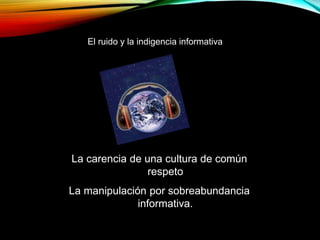 La carencia de una cultura de común
respeto
La manipulación por sobreabundancia
informativa.
El ruido y la indigencia informativa
 