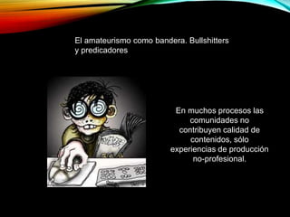 El amateurismo como bandera. Bullshitters
y predicadores
En muchos procesos las
comunidades no
contribuyen calidad de
contenidos, sólo
experiencias de producción
no-profesional.
 