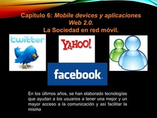Capitulo 6: Mobile devices y aplicaciones
Web 2.0.
La Sociedad en red móvil.
En los últimos años, se han elaborado tecnologías
que ayudan a los usuarios a tener una mejor y un
mayor acceso a la comunicación y así facilitar la
misma
 
