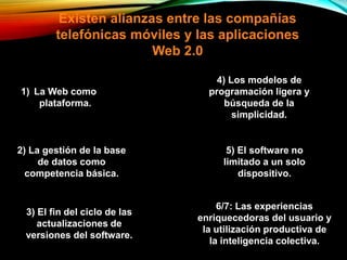 Existen alianzas entre las compañías
telefónicas móviles y las aplicaciones
Web 2.0
1) La Web como
plataforma.
2) La gestión de la base
de datos como
competencia básica.
3) El fin del ciclo de las
actualizaciones de
versiones del software.
4) Los modelos de
programación ligera y
búsqueda de la
simplicidad.
5) El software no
limitado a un solo
dispositivo.
6/7: Las experiencias
enriquecedoras del usuario y
la utilización productiva de
la inteligencia colectiva.
 