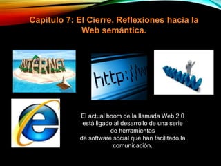 Capitulo 7: El Cierre. Reflexiones hacia la
Web semántica.
El actual boom de la llamada Web 2.0
está ligado al desarrollo de una serie
de herramientas
de software social que han facilitado la
comunicación.
 