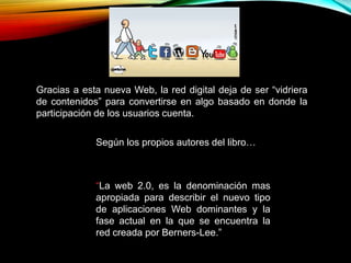 Gracias a esta nueva Web, la red digital deja de ser “vidriera
de contenidos” para convertirse en algo basado en donde la
participación de los usuarios cuenta.
Según los propios autores del libro…
“La web 2.0, es la denominación mas
apropiada para describir el nuevo tipo
de aplicaciones Web dominantes y la
fase actual en la que se encuentra la
red creada por Berners-Lee.”
 