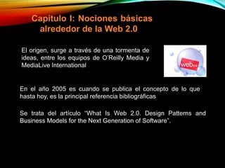 Capitulo I: Nociones básicas
alrededor de la Web 2.0
Se trata del artículo “What Is Web 2.0. Design Patterns and
Business Models for the Next Generation of Software”.
El origen, surge a través de una tormenta de
ideas, entre los equipos de O’Reilly Media y
MediaLive International
En el año 2005 es cuando se publica el concepto de lo que
hasta hoy, es la principal referencia bibliográficas
 