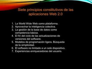 Siete principios constitutivos de las
aplicaciones Web 2.0
1. La World Wide Web como plataforma.
2. Aprovechar la inteligencia colectiva.
3. La gestión de la base de datos como
competencia básica.
4. El fin del ciclo de las actualizaciones de
versiones del software.
5. Modelos de programación ligera. Búsqueda
de la simplicidad.
6. El software no limitado a un solo dispositivo.
7. Experiencias enriquecedoras del usuario.
 