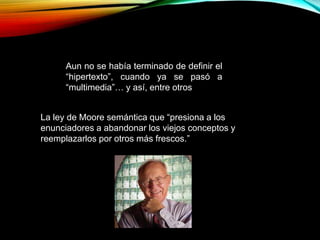 La ley de Moore semántica que “presiona a los
enunciadores a abandonar los viejos conceptos y
reemplazarlos por otros más frescos.”
Aun no se había terminado de definir el
“hipertexto”, cuando ya se pasó a
“multimedia”… y así, entre otros
 