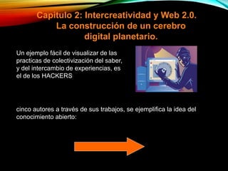 Capitulo 2: Intercreatividad y Web 2.0.
La construcción de un cerebro
digital planetario.
cinco autores a través de sus trabajos, se ejemplifica la idea del
conocimiento abierto:
Un ejemplo fácil de visualizar de las
practicas de colectivización del saber,
y del intercambio de experiencias, es
el de los HACKERS
 