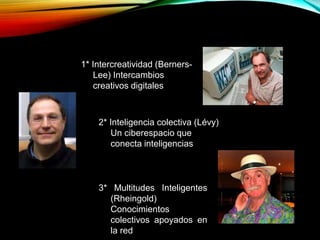 1* Intercreatividad (Berners-
Lee) Intercambios
creativos digitales
2* Inteligencia colectiva (Lévy)
Un ciberespacio que
conecta inteligencias
3* Multitudes Inteligentes
(Rheingold)
Conocimientos
colectivos apoyados en
la red
 