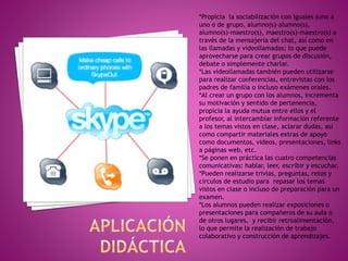 *Propicia la sociabilización con iguales (uno a
uno o de grupo, alumno(s)-alumno(s),
alumno(s)-maestro(s), maestro(s)-maestro(s) a
través de la mensajería del chat, así como en
las llamadas y videollamadas; lo que puede
aprovecharse para crear grupos de discusión,
debate o simplemente charlar.
*Las videollamadas también pueden utilizarse
para realizar conferencias, entrevistas con los
padres de familia o incluso exámenes orales.
*Al crear un grupo con los alumnos, incrementa
su motivación y sentido de pertenencia,
propicia la ayuda mutua entre ellos y el
profesor, al intercambiar información referente
a los temas vistos en clase, aclarar dudas, así
como compartir materiales extras de apoyo
como documentos, videos, presentaciones, links
a páginas web, etc.
*Se ponen en práctica las cuatro competencias
comunicativas: hablar, leer, escribir y escuchar.
*Pueden realizarse trivias, preguntas, retos y
círculos de estudio para repasar los temas
vistos en clase o incluso de preparación para un
examen.
*Los alumnos pueden realizar exposiciones o
presentaciones para compañeros de su aula o
de otros lugares, y recibir retroalimentación,
lo que permite la realización de trabajo
colaborativo y construcción de aprendizajes.
 