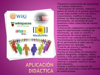 *Fomenta la construcción del aprendizaje
y el trabajo colaborativo.
* Participación de alumnos, maestros y
padres de familia en el proceso educativo,
ya que todos pueden incluir sus ideas y
conocimientos, modificar o incluso
eliminar las ideas expresadas por otros
previamente, sin necesidad de estar
presentes o estar conectados de manera
simultánea.
*Construcción colaborativa y progresiva de
espacios hipertextuales complejos de
información, así como la creación y
actualización de nuevas páginas y
vinculación con cualesquiera existentes.
*Incrementación la motivación e iniciativa
de los participantes al saber que sus
aportaciones son valoradas.
*Creación de acervos y fuentes de
información bibliográfica.
*Facilita el intercambio de información:
publicar fotografías, imágenes, videos,
archivos o links para ampliar o mejorar los
contenidos curriculares, que pueden
referirse a cualquier materia e incluso
nivel educativo.
*Evaluar y calificar la evolución del
trabajo del alumnado a través del historial
de modificaciones.
 