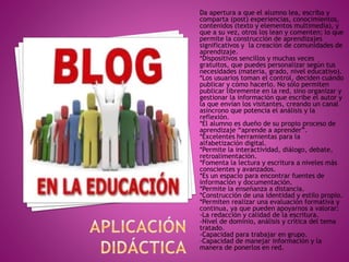 Da apertura a que el alumno lea, escriba y
comparta (post) experiencias, conocimientos,
contenidos (texto y elementos multimedia), y
que a su vez, otros los lean y comenten; lo que
permite la construcción de aprendizajes
significativos y la creación de comunidades de
aprendizaje.
*Dispositivos sencillos y muchas veces
gratuitos, que puedes personalizar según tus
necesidades (materia, grado, nivel educativo).
*Los usuarios toman el control, deciden cuándo
publicar y cómo hacerlo. No sólo permiten
publicar libremente en la red, sino organizar y
gestionar la información que escribe el autor y
la que envían los visitantes, creando un canal
asíncrono que potencia el análisis y la
reflexión.
*El alumno es dueño de su propio proceso de
aprendizaje “aprende a aprender”.
*Excelentes herramientas para la
alfabetización digital.
*Permite la interactividad, diálogo, debate,
retroalimentación.
*Fomenta la lectura y escritura a niveles más
conscientes y avanzados.
*Es un espacio para encontrar fuentes de
información y documentación.
*Permite la enseñanza a distancia.
*Construcción de una identidad y estilo propio.
*Permiten realizar una evaluación formativa y
continua, ya que pueden apoyarnos a valorar:
-La redacción y calidad de la escritura.
-Nivel de dominio, análisis y crítica del tema
tratado.
-Capacidad para trabajar en grupo.
-Capacidad de manejar información y la
manera de ponerlos en red.
 