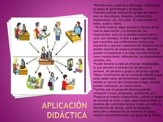 *Permite crear, publicar y descargar videos para
el apoyo al aprendizaje y el estudio.
*Permite realizar interacción grupal de manera
oral en discusiones, debates, conferencias,
exposiciones, etc. Así como el intercambio de
video, audio y datos.
* Permite mostrar algún proceso o técnica en la
cual la observación y la interacción son
importantes, pero no es posible hacerlo cara a
cara; por ejemplo, invitar a algún experto para
que transmita una conferencia o realice una
exposición y que por cuestiones de distancia no es
posible hacerlo de manera presencial, además
pueden incorporarse a la clase recursos externos
como instalaciones, laboratorios, acontecimientos
remotos, etc.
*Puede llevarse a cabo en diversas modalidades,
lo que permite la interacción de persona a
persona, de persona a grupo o de grupo a grupo.
*Mayor rendimiento de las reuniones debido a que
estas deben estar perfectamente organizadas
debido al control del tiempo que exigen, incluso
pueden realizarse en contra turno.
*Facilita que un grupo de alumnos puedan
compartir cursos, programas, profesores, etc.
*Propicia el trabajo colaborativo, cuando un grupo
de alumnos la lleva a cabo, pues implica tener un
dominio del contenido/tema a tratar, así como la
distribución de tareas, como la búsqueda,
selección y elaboración de material de apoyo,
realizar una planificación y un guion de la misma.
 