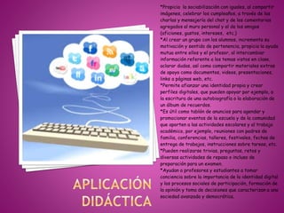 *Propicia la sociabilización con iguales, al compartir
imágenes, celebrar los cumpleaños, a través de las
charlas y mensajería del chat y de los comentarios
agregados al muro personal y al de los amigos
(aficiones, gustos, intereses, etc.)
*Al crear un grupo con los alumnos, incrementa su
motivación y sentido de pertenencia, propicia la ayuda
mutua entre ellos y el profesor, al intercambiar
información referente a los temas vistos en clase,
aclarar dudas, así como compartir materiales extras
de apoyo como documentos, videos, presentaciones,
links a páginas web, etc.
*Permite afianzar una identidad propia y crear
perfiles digitales, que pueden apoyar por ejemplo, a
la escritura de una autobiografía o la elaboración de
un álbum de recuerdos.
*Es útil como tablón de anuncios para agendar y
promocionar eventos de la escuela y de la comunidad
que aporten a las actividades escolares y al trabajo
académico, por ejemplo, reuniones con padres de
familia, conferencias, talleres, festivales, fechas de
entrega de trabajos, instrucciones sobre tareas, etc.
*Pueden realizarse trivias, preguntas, retos y
diversas actividades de repaso o incluso de
preparación para un examen.
*Ayudan a profesores y estudiantes a tomar
conciencia sobre la importancia de la identidad digital
y los procesos sociales de participación, formación de
la opinión y toma de decisiones que caracterizan a una
sociedad avanzada y democrática.
 