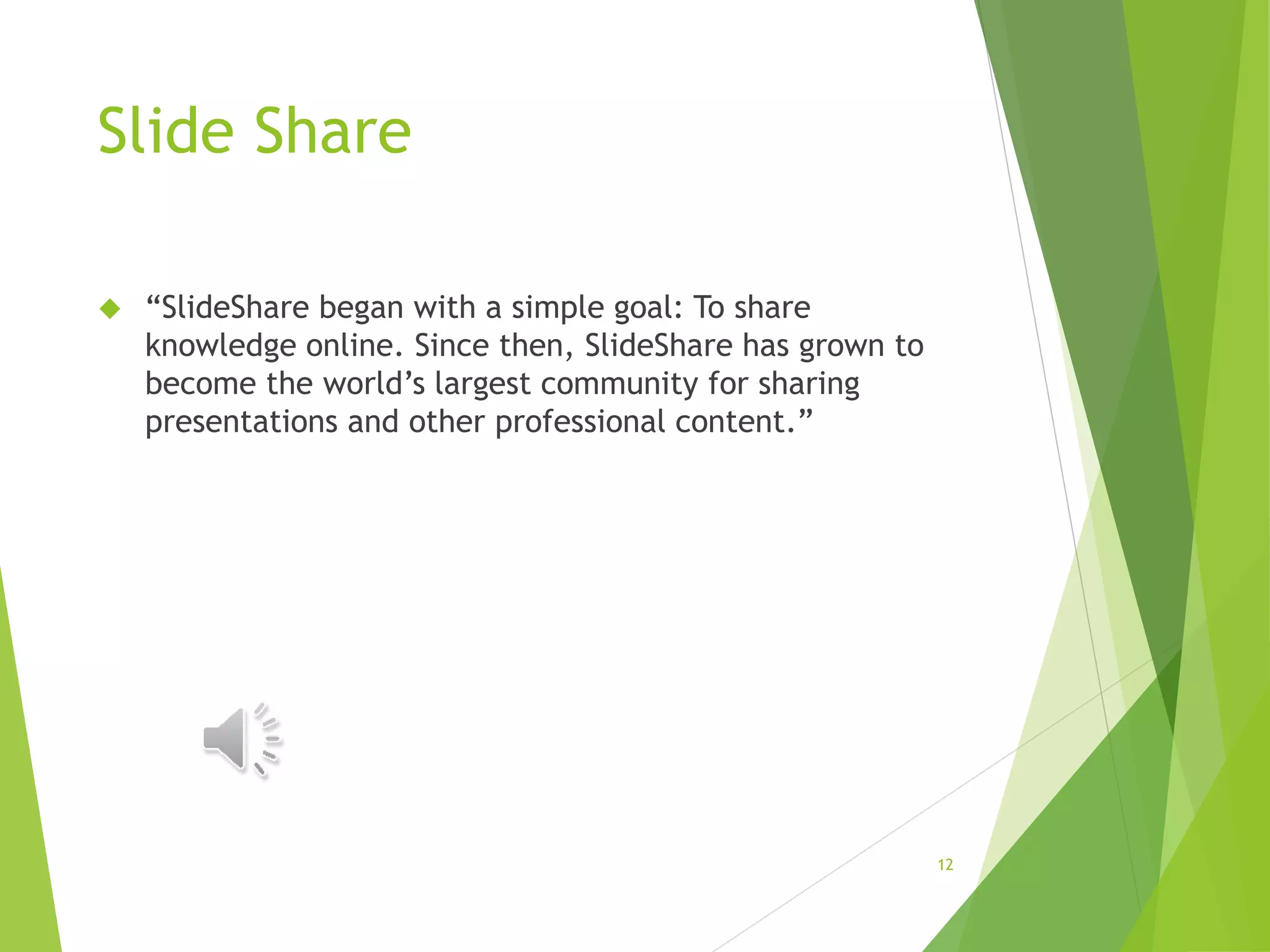 Slide Share
 “SlideShare began with a simple goal: To share
knowledge online. Since then, SlideShare has grown to
become the world’s largest community for sharing
presentations and other professional content.”
12
 