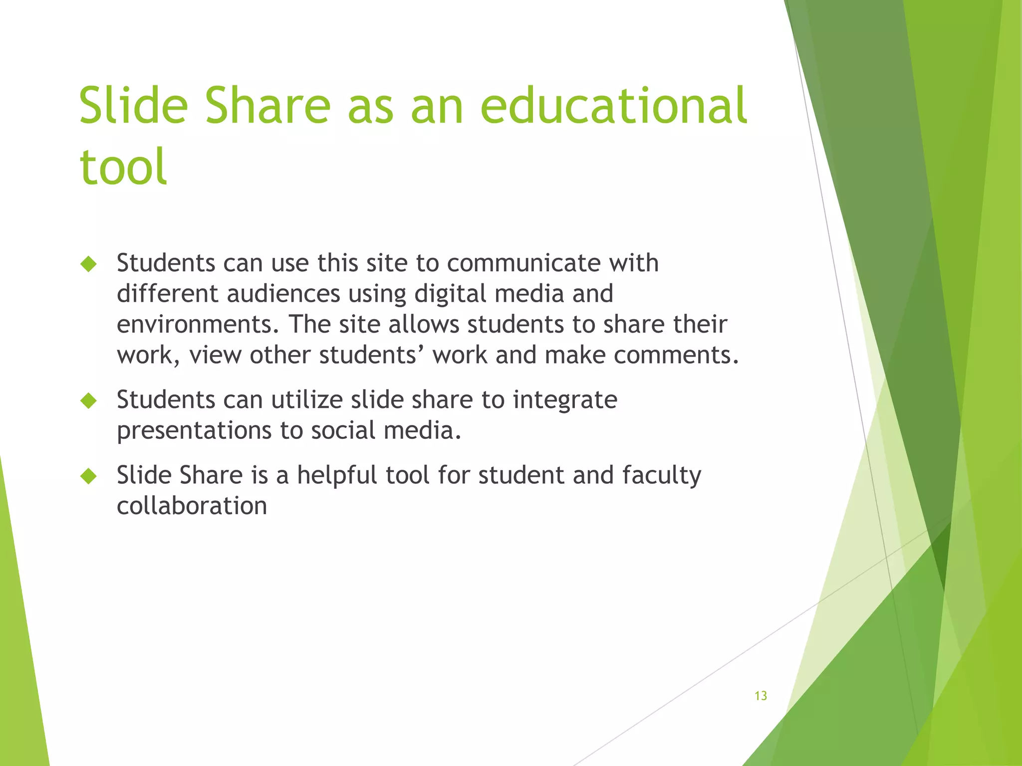 Slide Share as an educational
tool
 Students can use this site to communicate with
different audiences using digital media and
environments. The site allows students to share their
work, view other students’ work and make comments.
 Students can utilize slide share to integrate
presentations to social media.
 Slide Share is a helpful tool for student and faculty
collaboration
13
 