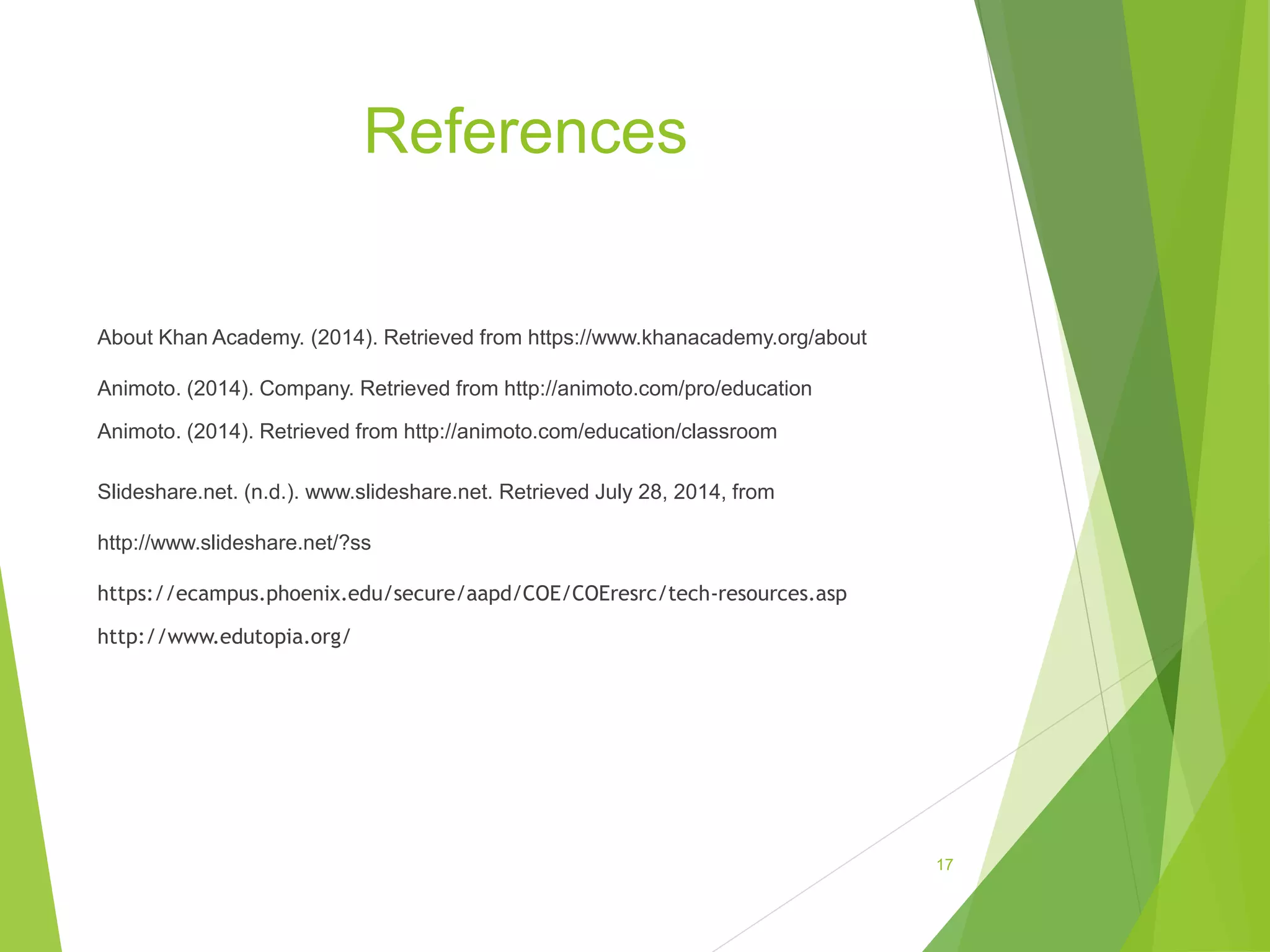 References
About Khan Academy. (2014). Retrieved from https://www.khanacademy.org/about
Animoto. (2014). Company. Retrieved from http://animoto.com/pro/education
Animoto. (2014). Retrieved from http://animoto.com/education/classroom
Slideshare.net. (n.d.). www.slideshare.net. Retrieved July 28, 2014, from
http://www.slideshare.net/?ss
https://ecampus.phoenix.edu/secure/aapd/COE/COEresrc/tech-resources.asp
http://www.edutopia.org/
17
 