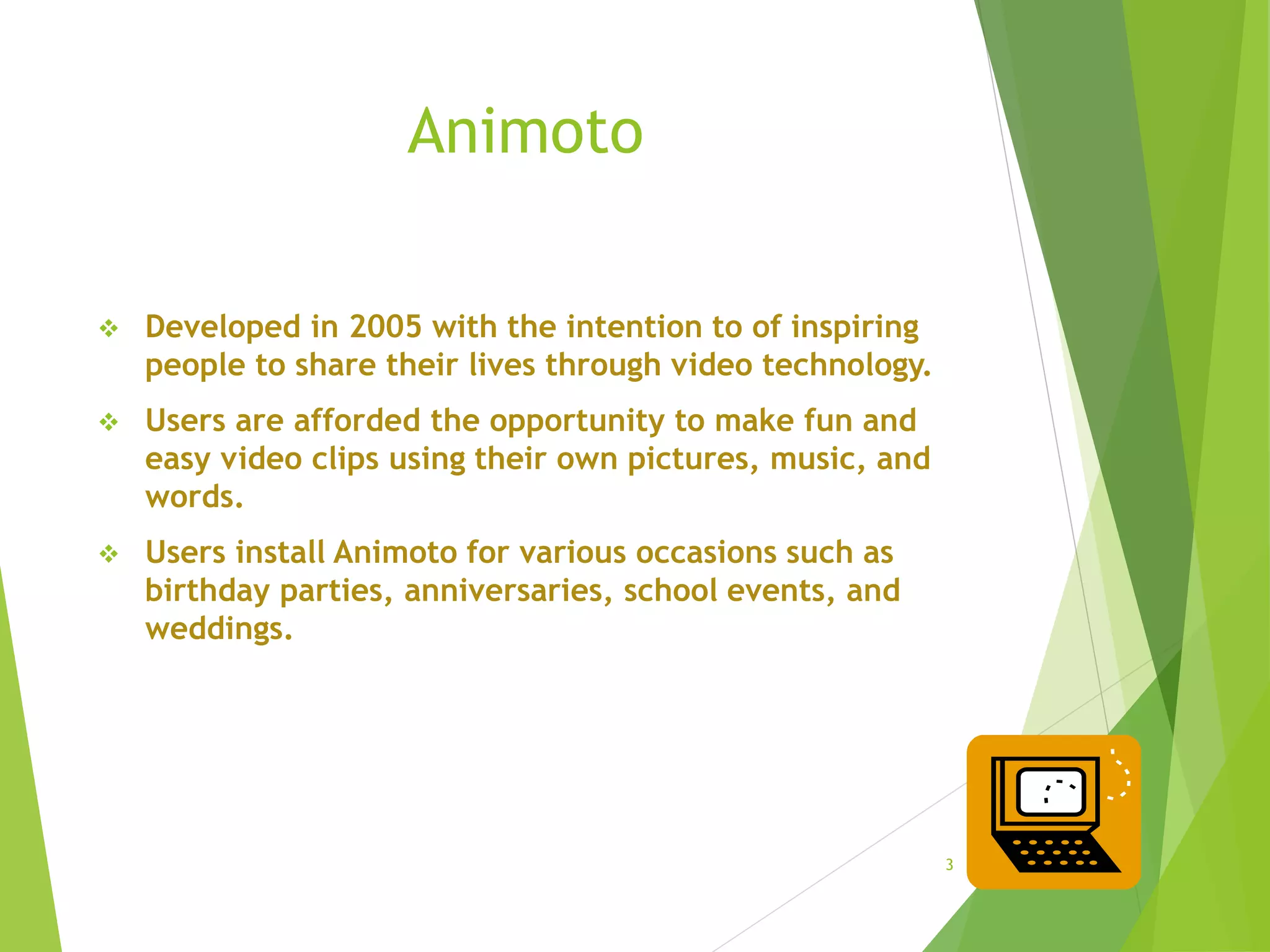 Animoto
3
 Developed in 2005 with the intention to of inspiring
people to share their lives through video technology.
 Users are afforded the opportunity to make fun and
easy video clips using their own pictures, music, and
words.
 Users install Animoto for various occasions such as
birthday parties, anniversaries, school events, and
weddings.
 