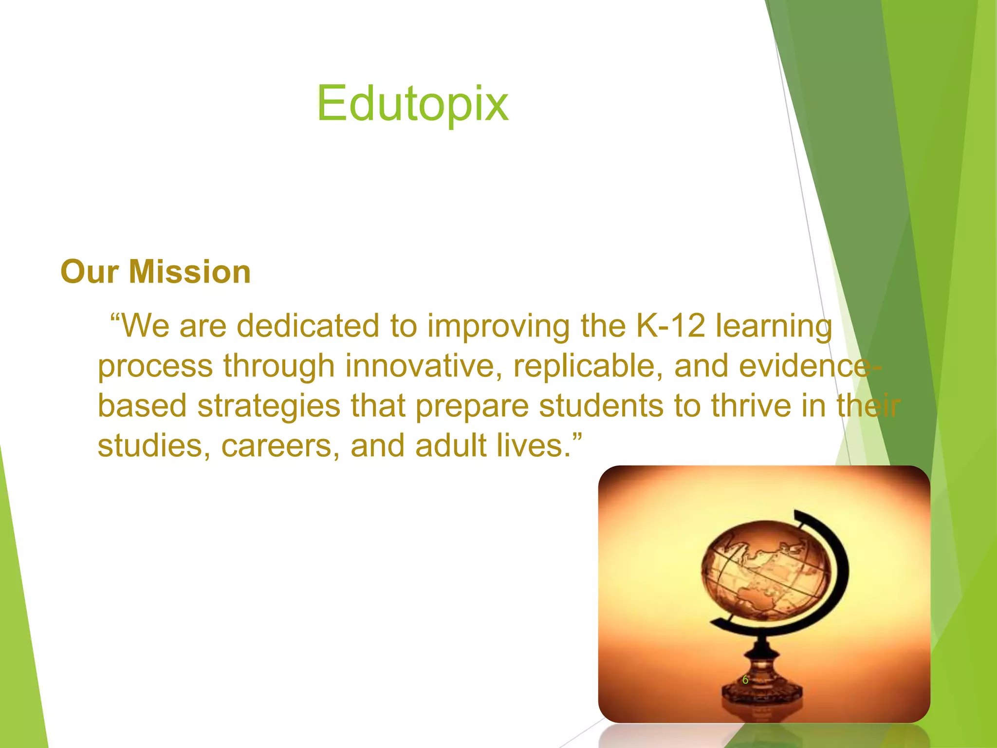 Edutopix
Our Mission
“We are dedicated to improving the K-12 learning
process through innovative, replicable, and evidence-
based strategies that prepare students to thrive in their
studies, careers, and adult lives.”
6
 