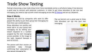 Texting is becoming a new trade show trend. Since everybody carries a cell phone today, it has become
a great way to connect with potential customers. In order to get show attendees to opt into text
messaging, you need to sign up with a text messaging service like EZ Texting and set up a keyword.
Pop up banners are a great way to show
how attendees can opt into your text
messaging.
Trade Show Texting
How it Works
Keywords are used by companies who want to offer
people the ability to join their group text messaging list
from their own mobile phones.
Show attendees can quickly and
easily opt-in to your group text
messaging list by texting your
chosen keyword to a number
assigned by the text messaging
service provider. In the image to
the right, keyword Example is
sent to 313131 .
The person will then receive an
automated reply message
confirming their subscription to
your group messaging list.
 