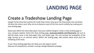 Create a Tradeshow Landing Page
Google Trends show that searches for trade show names ramp up as the show draws near and drops
off when the show is over. Why not try to become a part of this free search visibility by creating your
own landing page.
About year before the show takes place, have your website designer create a show landing page on
your company website. Name the show landing page, www.yourwebsite.com/showname. Be sure to
add the show name in the web page’s title, and header tags. This will increase the probability of the
page coming up in an Internet search. Within the landing page, add content about what you’ll be
exhibiting at the show.
If your show landing page does not show up in the organic search
(because of competition), consider running a Google Adwords campaign.
LANDING PAGE
 