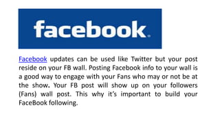 4
Facebook updates can be used like Twitter but your post
reside on your FB wall. Posting Facebook info to your wall is
a good way to engage with your Fans who may or not be at
the show. Your FB post will show up on your followers
(Fans) wall post. This why it’s important to build your
FaceBook following.
.
 
