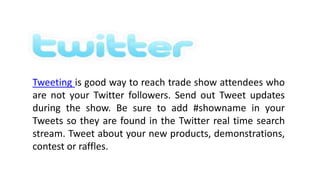 .
Tweeting is good way to reach trade show attendees who
are not your Twitter followers. Send out Tweet updates
during the show. Be sure to add #showname in your
Tweets so they are found in the Twitter real time search
stream. Tweet about your new products, demonstrations,
contest or raffles.
 