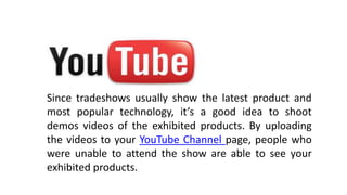 Since tradeshows usually show the latest product and
most popular technology, it’s a good idea to shoot
demos videos of the exhibited products. By uploading
the videos to your YouTube Channel page, people who
were unable to attend the show are able to see your
exhibited products.
.
 