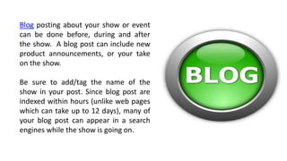 .
Blog posting about your show or event
can be done before, during and after
the show. A blog post can include new
product announcements, or your take
on the show.
Be sure to add/tag the name of the
show in your post. Since blog post are
indexed within hours (unlike web pages
which can take up to 12 days), many of
your blog post can appear in a search
engines while the show is going on.
 