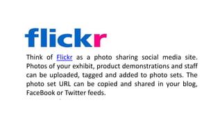 8
.
Think of Flickr as a photo sharing social media site.
Photos of your exhibit, product demonstrations and staff
can be uploaded, tagged and added to photo sets. The
photo set URL can be copied and shared in your blog,
FaceBook or Twitter feeds.
 